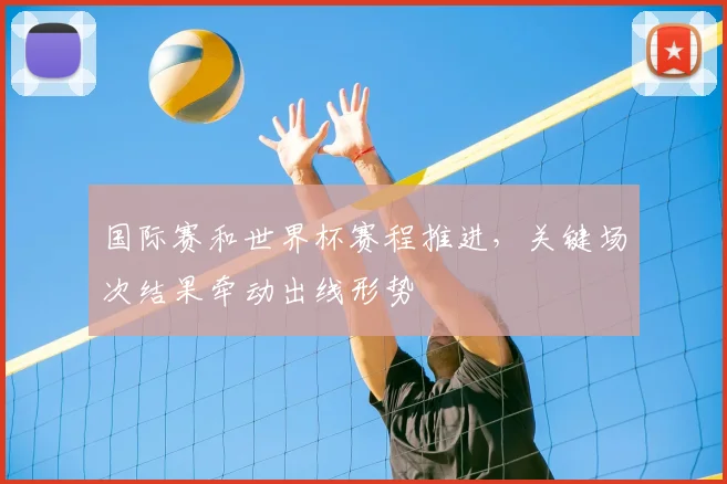 国际赛和世界杯赛程推进,关键场次结果牵动出线形势