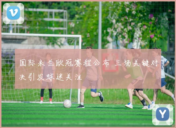 国际米兰欧冠赛程公布 三场关键对决引发球迷关注