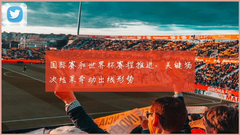 国际赛和世界杯赛程推进,关键场次结果牵动出线形势