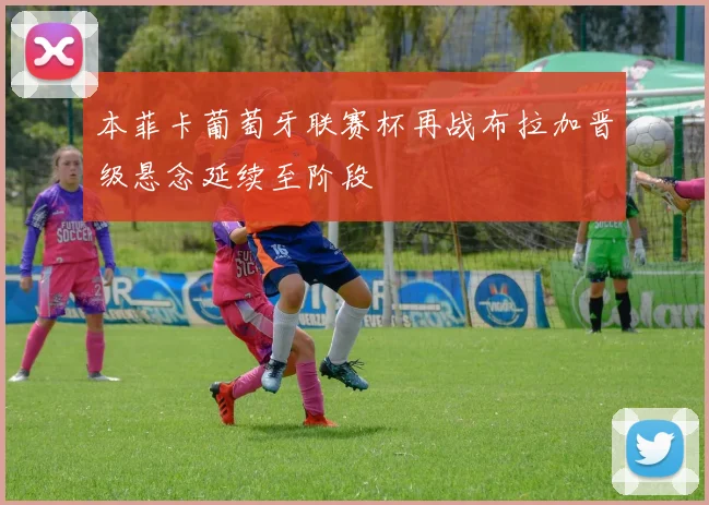 本菲卡葡萄牙联赛杯再战布拉加晋级悬念延续至阶段