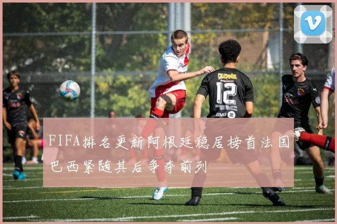 FIFA排名更新阿根廷稳居榜首法国巴西紧随其后争夺前列