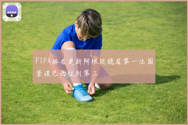 FIFA排名更新阿根廷稳居第一法国紧追巴西位列第三