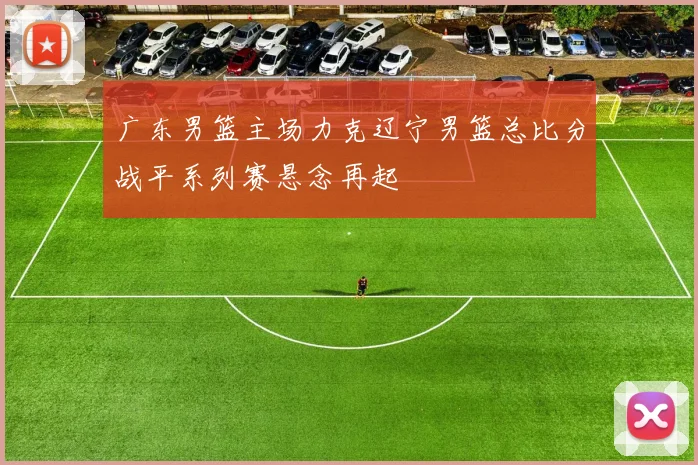 广东男篮主场力克辽宁男篮总比分战平系列赛悬念再起
