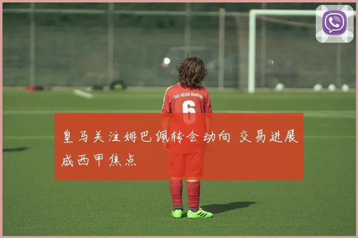 皇马关注姆巴佩转会动向 交易进展成西甲焦点