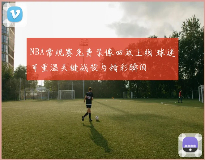 NBA常规赛免费录像回放上线 球迷可重温关键战役与精彩瞬间