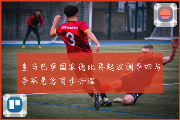 皇马巴萨国家德比再起波澜争四与争冠悬念同步升温