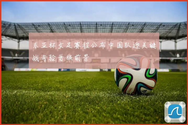 东亚杯女足赛程公布中国队迎关键战考验晋级前景