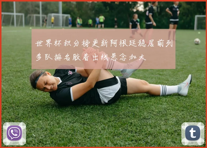 世界杯积分榜更新阿根廷稳居前列多队排名胶着出线悬念加大