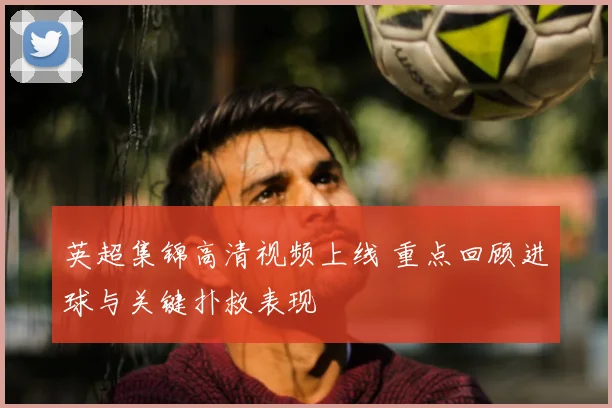 英超集锦高清视频上线 重点回顾进球与关键扑救表现