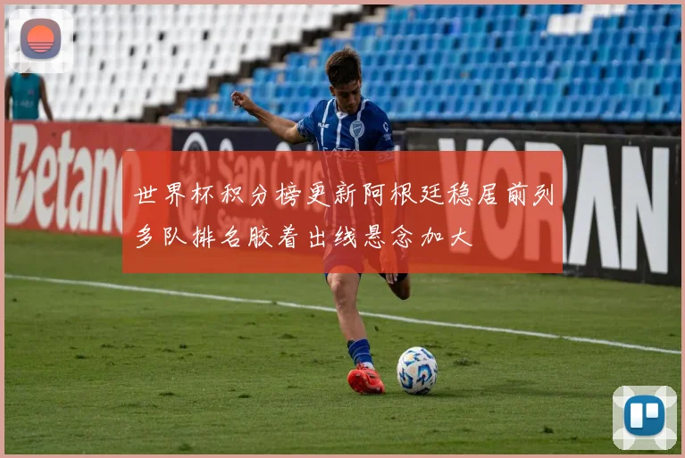 世界杯积分榜更新阿根廷稳居前列多队排名胶着出线悬念加大