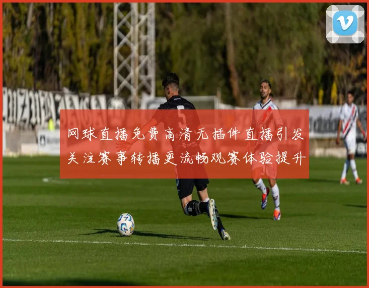 网球直播免费高清无插件直播引发关注赛事转播更流畅观赛体验提升