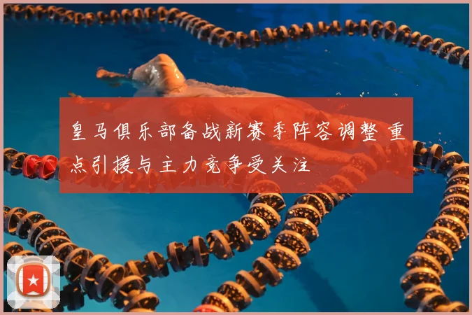 皇马俱乐部备战新赛季阵容调整 重点引援与主力竞争受关注
