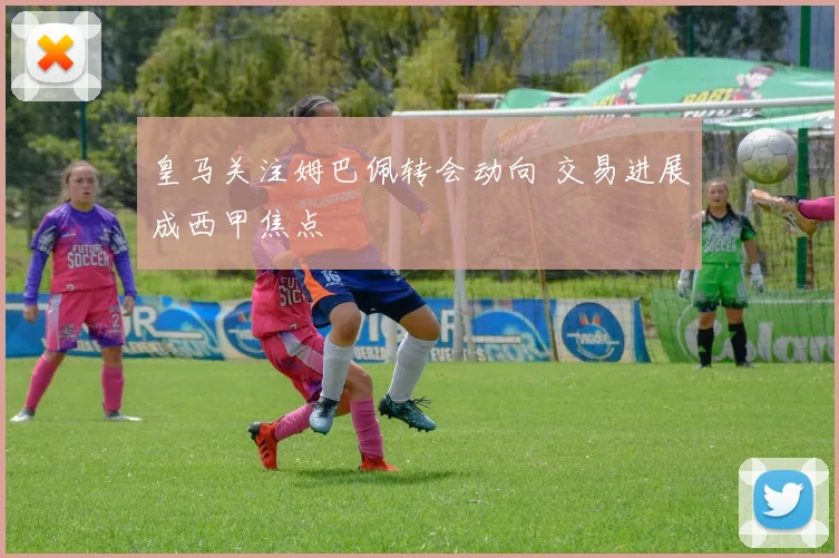 皇马关注姆巴佩转会动向 交易进展成西甲焦点
