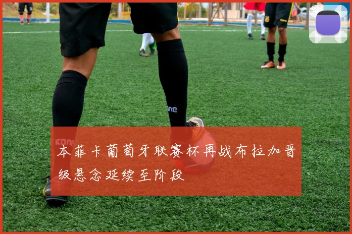 本菲卡葡萄牙联赛杯再战布拉加晋级悬念延续至阶段